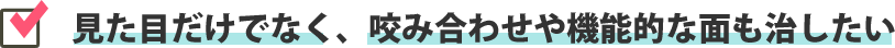 見た目だけでなく、咬み合わせや機能的な面も治したい