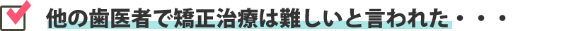 他の歯医者で矯正治療は難しいと言われた・・・