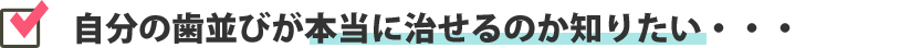 自分の歯並びが本当に治せるのか知りたい・・・